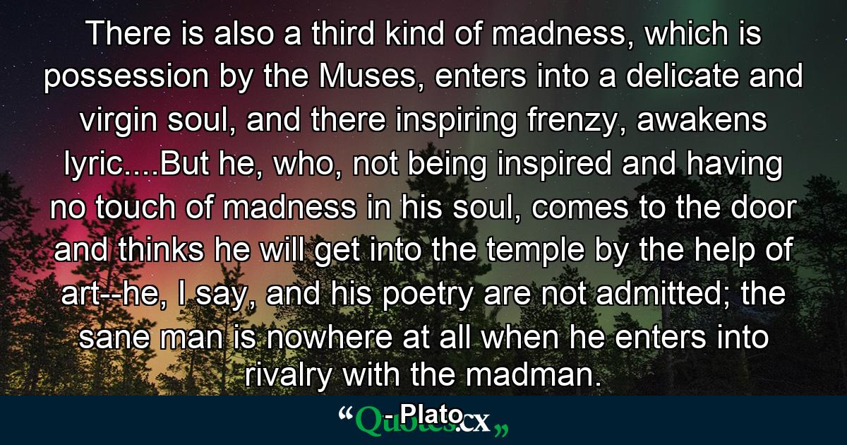 There is also a third kind of madness, which is possession by the Muses, enters into a delicate and virgin soul, and there inspiring frenzy, awakens lyric....But he, who, not being inspired and having no touch of madness in his soul, comes to the door and thinks he will get into the temple by the help of art--he, I say, and his poetry are not admitted; the sane man is nowhere at all when he enters into rivalry with the madman. - Quote by Plato