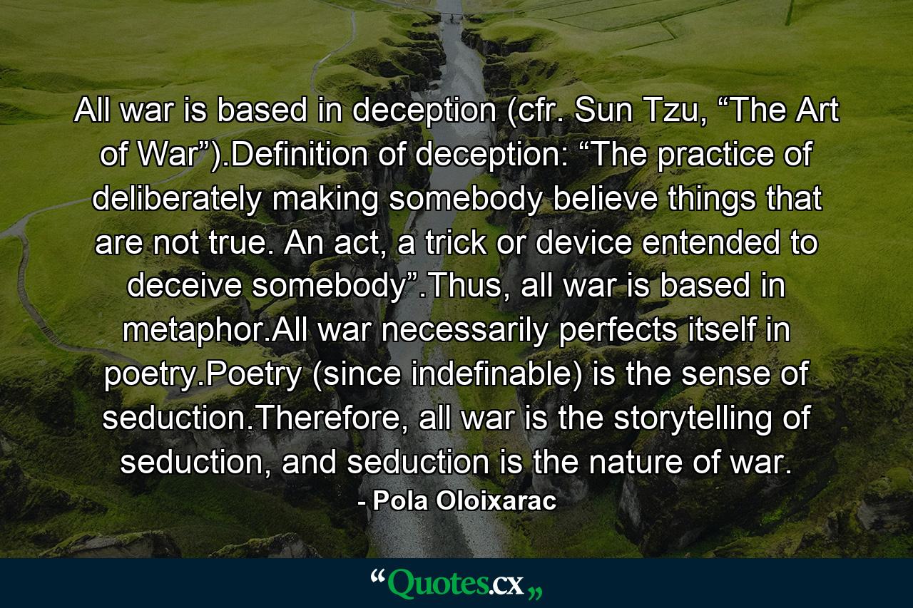 All war is based in deception (cfr. Sun Tzu, “The Art of War”).Definition of deception: “The practice of deliberately making somebody believe things that are not true. An act, a trick or device entended to deceive somebody”.Thus, all war is based in metaphor.All war necessarily perfects itself in poetry.Poetry (since indefinable) is the sense of seduction.Therefore, all war is the storytelling of seduction, and seduction is the nature of war. - Quote by Pola Oloixarac