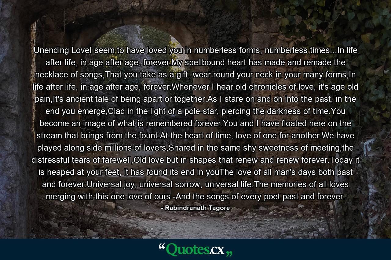 Unending LoveI seem to have loved you in numberless forms, numberless times...In life after life, in age after age, forever.My spellbound heart has made and remade the necklace of songs,That you take as a gift, wear round your neck in your many forms,In life after life, in age after age, forever.Whenever I hear old chronicles of love, it's age old pain,It's ancient tale of being apart or together.As I stare on and on into the past, in the end you emerge,Clad in the light of a pole-star, piercing the darkness of time.You become an image of what is remembered forever.You and I have floated here on the stream that brings from the fount.At the heart of time, love of one for another.We have played along side millions of lovers,Shared in the same shy sweetness of meeting,the distressful tears of farewell,Old love but in shapes that renew and renew forever.Today it is heaped at your feet, it has found its end in youThe love of all man's days both past and forever:Universal joy, universal sorrow, universal life.The memories of all loves merging with this one love of ours -And the songs of every poet past and forever. - Quote by Rabindranath Tagore