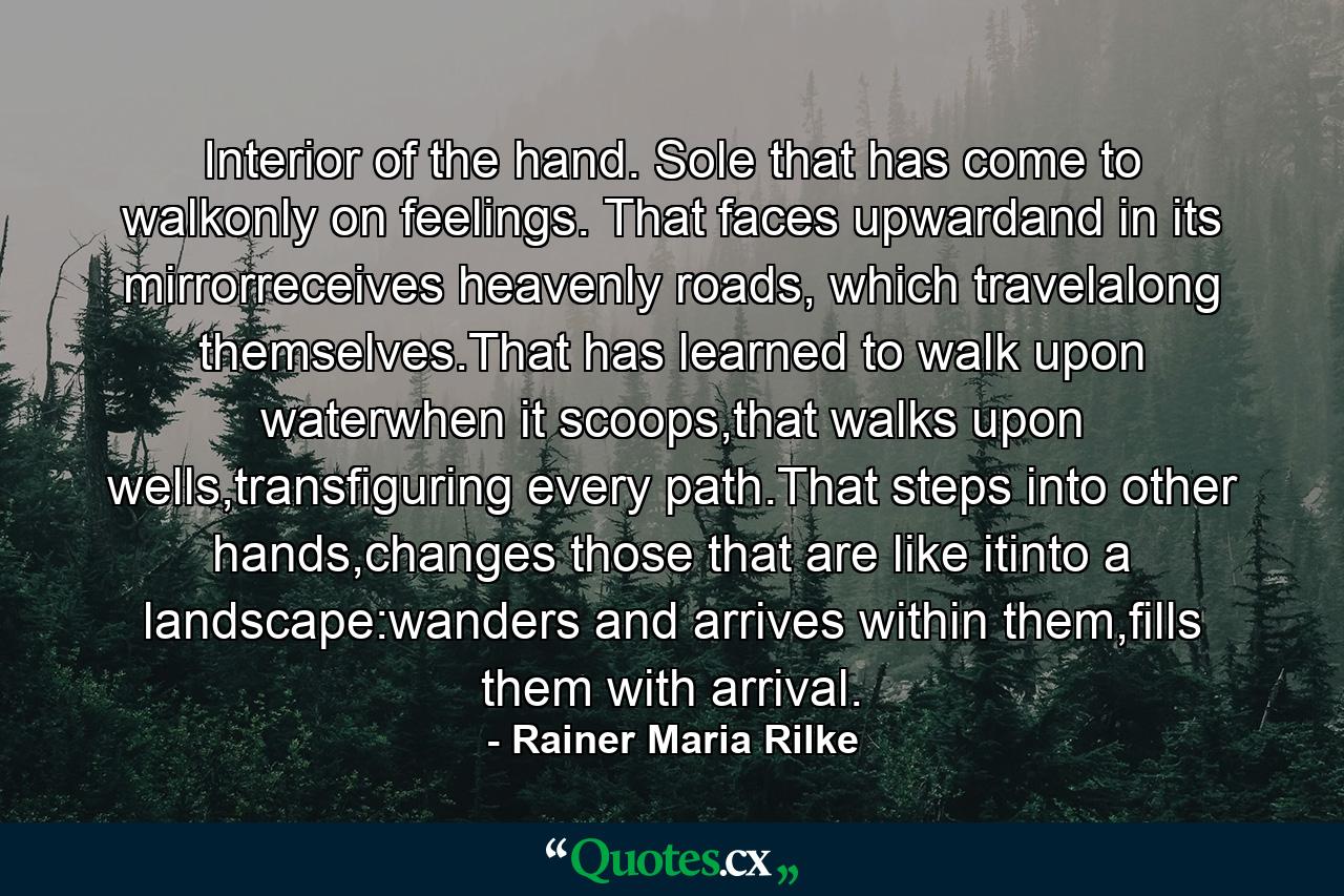 Interior of the hand. Sole that has come to walkonly on feelings. That faces upwardand in its mirrorreceives heavenly roads, which travelalong themselves.That has learned to walk upon waterwhen it scoops,that walks upon wells,transfiguring every path.That steps into other hands,changes those that are like itinto a landscape:wanders and arrives within them,fills them with arrival. - Quote by Rainer Maria Rilke