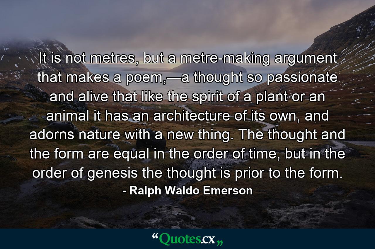 It is not metres, but a metre-making argument that makes a poem,—a thought so passionate and alive that like the spirit of a plant or an animal it has an architecture of its own, and adorns nature with a new thing. The thought and the form are equal in the order of time, but in the order of genesis the thought is prior to the form. - Quote by Ralph Waldo Emerson