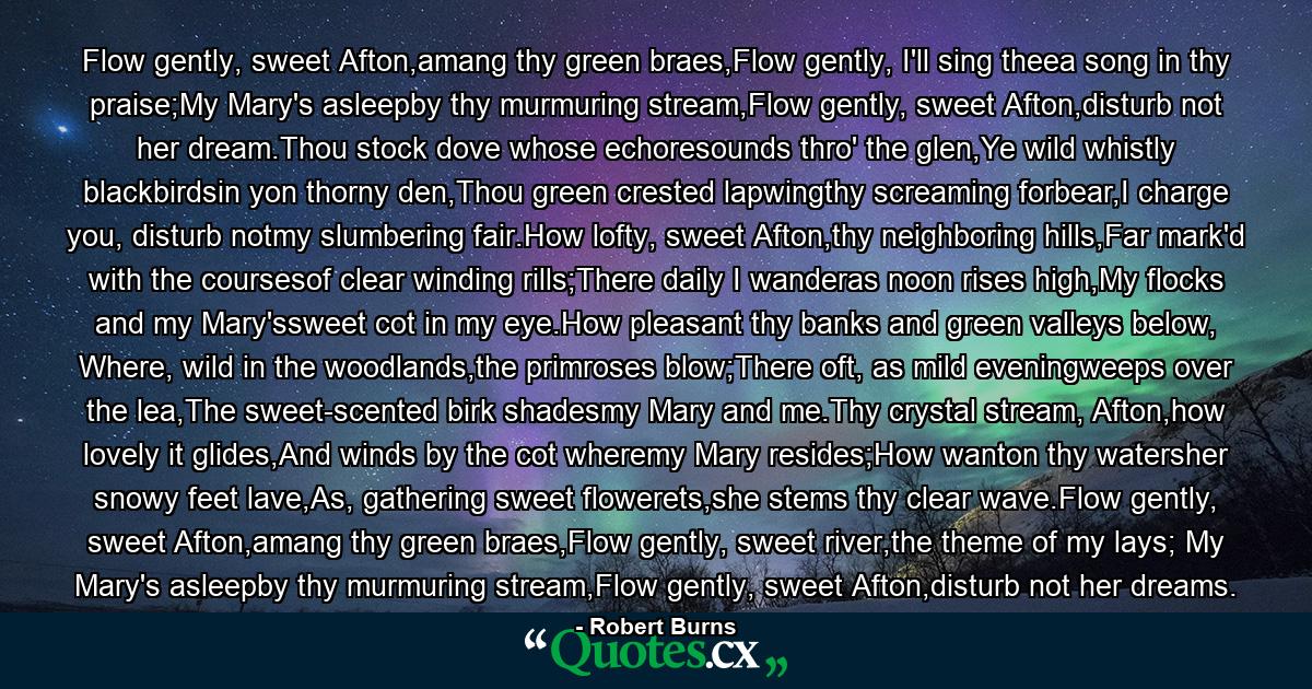 Flow gently, sweet Afton,amang thy green braes,Flow gently, I'll sing theea song in thy praise;My Mary's asleepby thy murmuring stream,Flow gently, sweet Afton,disturb not her dream.Thou stock dove whose echoresounds thro' the glen,Ye wild whistly blackbirdsin yon thorny den,Thou green crested lapwingthy screaming forbear,I charge you, disturb notmy slumbering fair.How lofty, sweet Afton,thy neighboring hills,Far mark'd with the coursesof clear winding rills;There daily I wanderas noon rises high,My flocks and my Mary'ssweet cot in my eye.How pleasant thy banks and green valleys below, Where, wild in the woodlands,the primroses blow;There oft, as mild eveningweeps over the lea,The sweet-scented birk shadesmy Mary and me.Thy crystal stream, Afton,how lovely it glides,And winds by the cot wheremy Mary resides;How wanton thy watersher snowy feet lave,As, gathering sweet flowerets,she stems thy clear wave.Flow gently, sweet Afton,amang thy green braes,Flow gently, sweet river,the theme of my lays; My Mary's asleepby thy murmuring stream,Flow gently, sweet Afton,disturb not her dreams. - Quote by Robert Burns