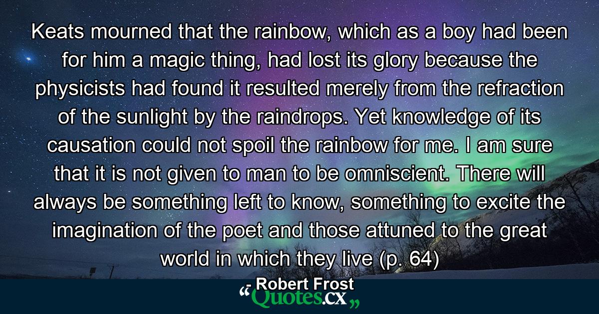 Keats mourned that the rainbow, which as a boy had been for him a magic thing, had lost its glory because the physicists had found it resulted merely from the refraction of the sunlight by the raindrops. Yet knowledge of its causation could not spoil the rainbow for me. I am sure that it is not given to man to be omniscient. There will always be something left to know, something to excite the imagination of the poet and those attuned to the great world in which they live (p. 64) - Quote by Robert Frost