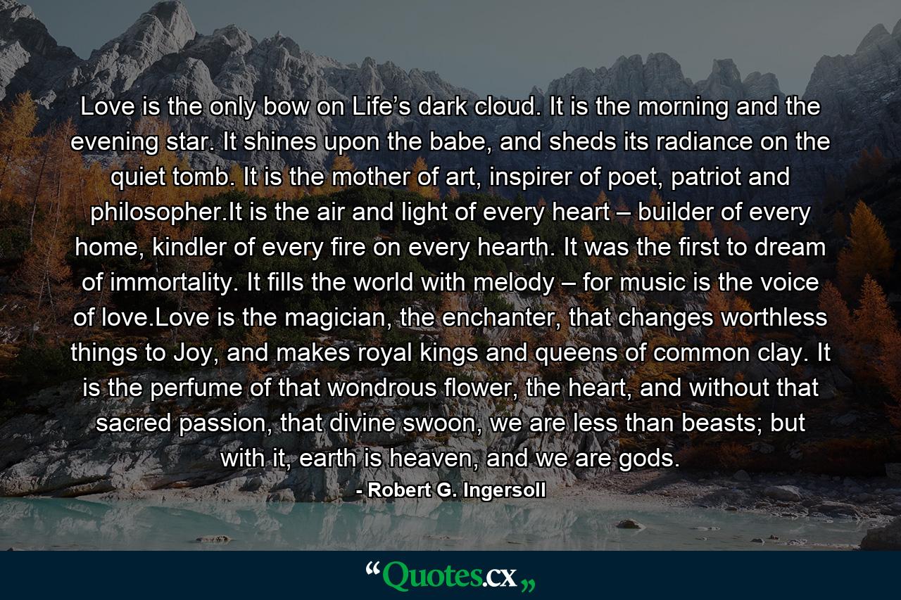 Love is the only bow on Life’s dark cloud. It is the morning and the evening star. It shines upon the babe, and sheds its radiance on the quiet tomb. It is the mother of art, inspirer of poet, patriot and philosopher.It is the air and light of every heart – builder of every home, kindler of every fire on every hearth. It was the first to dream of immortality. It fills the world with melody – for music is the voice of love.Love is the magician, the enchanter, that changes worthless things to Joy, and makes royal kings and queens of common clay. It is the perfume of that wondrous flower, the heart, and without that sacred passion, that divine swoon, we are less than beasts; but with it, earth is heaven, and we are gods. - Quote by Robert G. Ingersoll