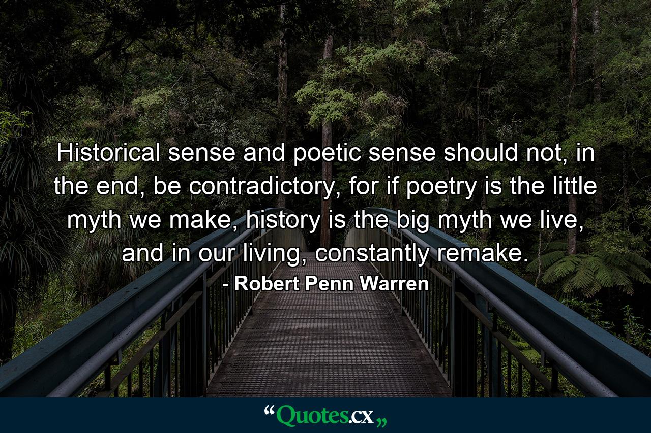 Historical sense and poetic sense should not, in the end, be contradictory, for if poetry is the little myth we make, history is the big myth we live, and in our living, constantly remake. - Quote by Robert Penn Warren