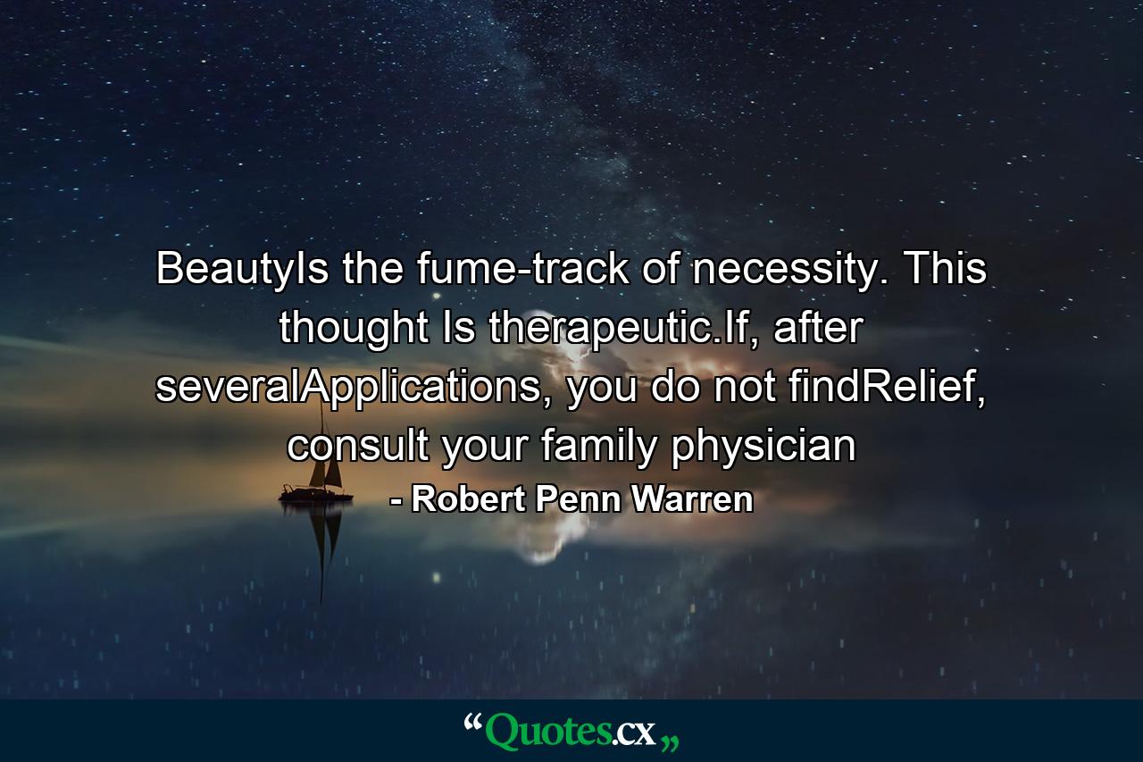 BeautyIs the fume-track of necessity. This thought Is therapeutic.If, after severalApplications, you do not findRelief, consult your family physician - Quote by Robert Penn Warren