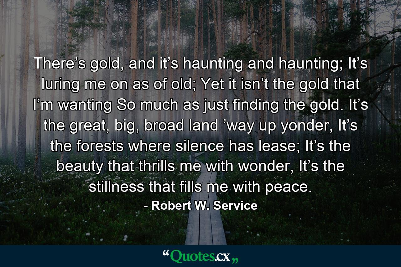 There’s gold, and it’s haunting and haunting; It’s luring me on as of old; Yet it isn’t the gold that I’m wanting So much as just finding the gold. It’s the great, big, broad land ’way up yonder, It’s the forests where silence has lease; It’s the beauty that thrills me with wonder, It’s the stillness that fills me with peace. - Quote by Robert W. Service