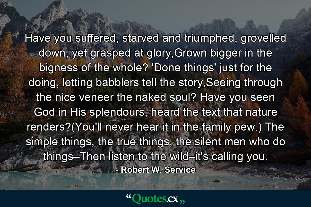 Have you suffered, starved and triumphed, grovelled down, yet grasped at glory,Grown bigger in the bigness of the whole? 'Done things' just for the doing, letting babblers tell the story,Seeing through the nice veneer the naked soul? Have you seen God in His splendours, heard the text that nature renders?(You'll never hear it in the family pew.) The simple things, the true things, the silent men who do things–Then listen to the wild–it's calling you. - Quote by Robert W. Service