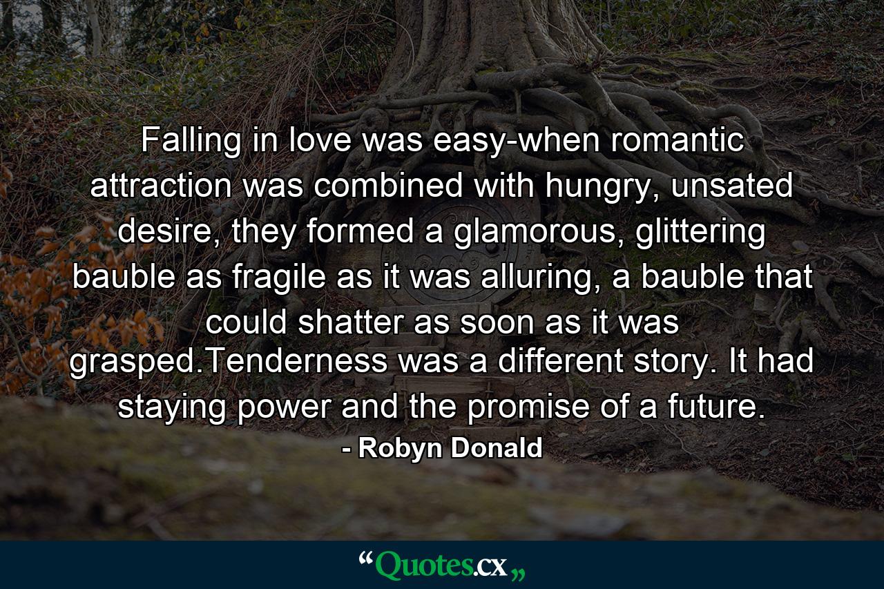 Falling in love was easy-when romantic attraction was combined with hungry, unsated desire, they formed a glamorous, glittering bauble as fragile as it was alluring, a bauble that could shatter as soon as it was grasped.Tenderness was a different story. It had staying power and the promise of a future. - Quote by Robyn Donald