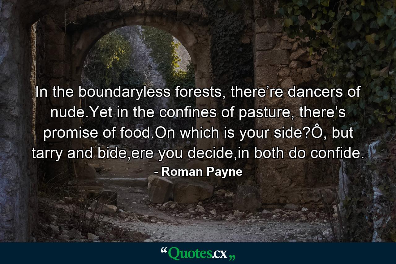 In the boundaryless forests, there’re dancers of nude.Yet in the confines of pasture, there’s promise of food.On which is your side?Ô, but tarry and bide,ere you decide,in both do confide. - Quote by Roman Payne