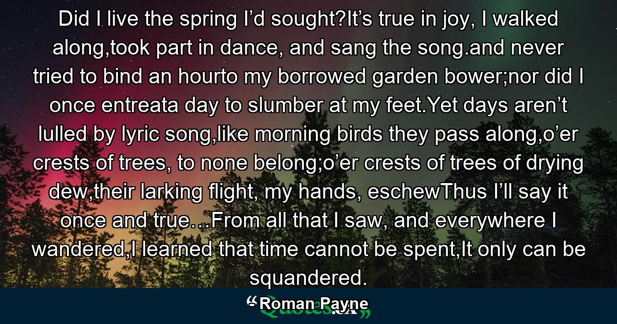 Did I live the spring I’d sought?It’s true in joy, I walked along,took part in dance, and sang the song.and never tried to bind an hourto my borrowed garden bower;nor did I once entreata day to slumber at my feet.Yet days aren’t lulled by lyric song,like morning birds they pass along,o’er crests of trees, to none belong;o’er crests of trees of drying dew,their larking flight, my hands, eschewThus I’ll say it once and true…From all that I saw, and everywhere I wandered,I learned that time cannot be spent,It only can be squandered. - Quote by Roman Payne