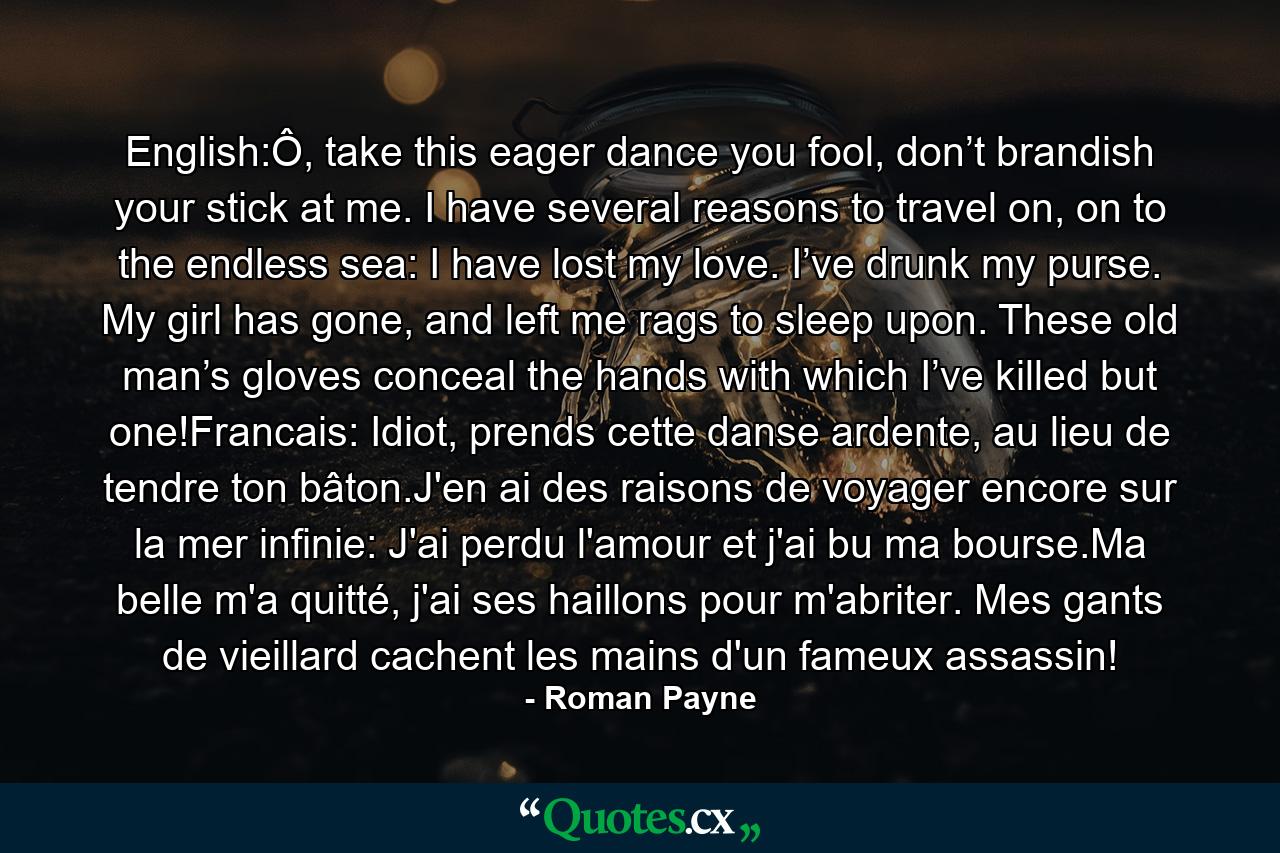 English:Ô, take this eager dance you fool, don’t brandish your stick at me. I have several reasons to travel on, on to the endless sea: I have lost my love. I’ve drunk my purse. My girl has gone, and left me rags to sleep upon. These old man’s gloves conceal the hands with which I’ve killed but one!Francais: Idiot, prends cette danse ardente, au lieu de tendre ton bâton.J'en ai des raisons de voyager encore sur la mer infinie: J'ai perdu l'amour et j'ai bu ma bourse.Ma belle m'a quitté, j'ai ses haillons pour m'abriter. Mes gants de vieillard cachent les mains d'un fameux assassin! - Quote by Roman Payne