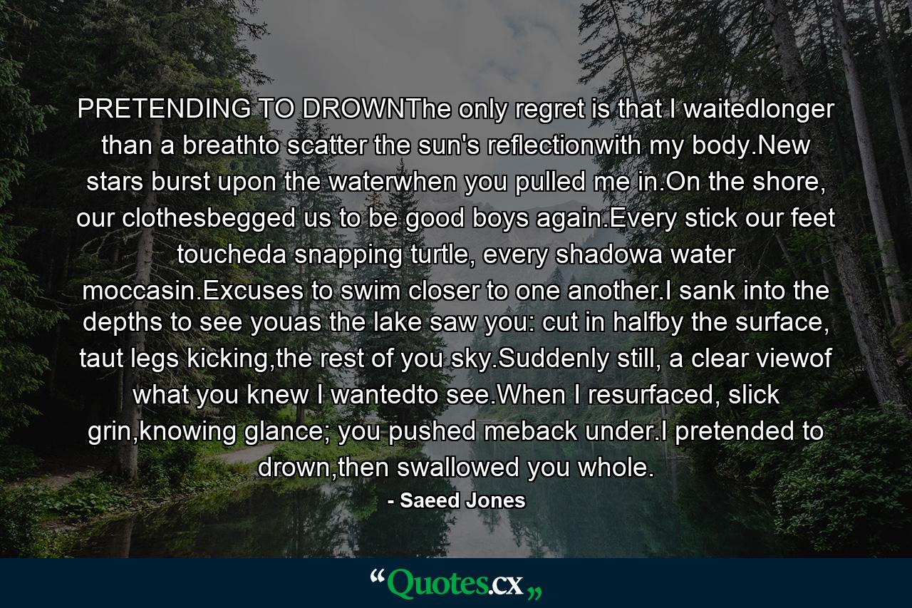 PRETENDING TO DROWNThe only regret is that I waitedlonger than a breathto scatter the sun's reflectionwith my body.New stars burst upon the waterwhen you pulled me in.On the shore, our clothesbegged us to be good boys again.Every stick our feet toucheda snapping turtle, every shadowa water moccasin.Excuses to swim closer to one another.I sank into the depths to see youas the lake saw you: cut in halfby the surface, taut legs kicking,the rest of you sky.Suddenly still, a clear viewof what you knew I wantedto see.When I resurfaced, slick grin,knowing glance; you pushed meback under.I pretended to drown,then swallowed you whole. - Quote by Saeed Jones