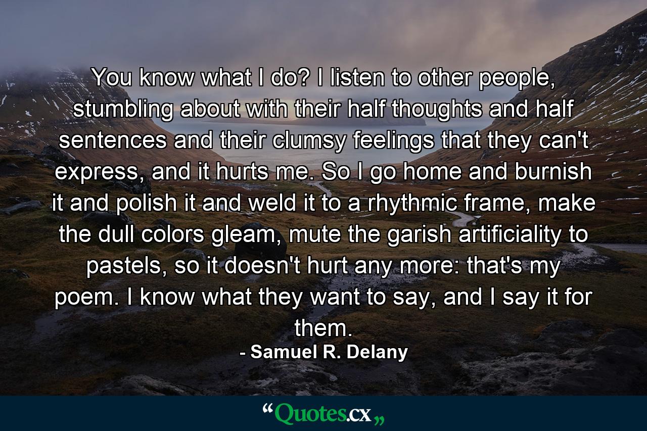 You know what I do? I listen to other people, stumbling about with their half thoughts and half sentences and their clumsy feelings that they can't express, and it hurts me. So I go home and burnish it and polish it and weld it to a rhythmic frame, make the dull colors gleam, mute the garish artificiality to pastels, so it doesn't hurt any more: that's my poem. I know what they want to say, and I say it for them. - Quote by Samuel R. Delany