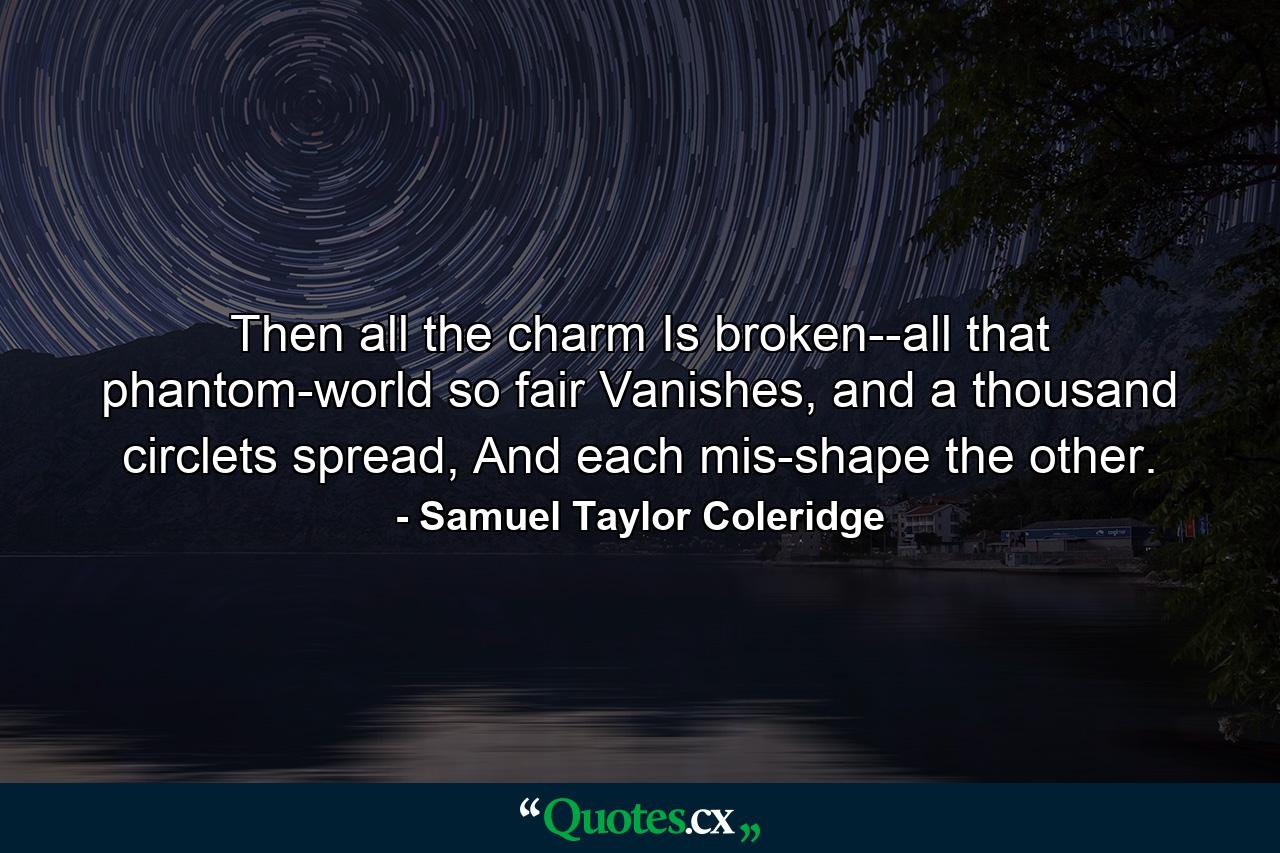 Then all the charm Is broken--all that phantom-world so fair Vanishes, and a thousand circlets spread, And each mis-shape the other. - Quote by Samuel Taylor Coleridge