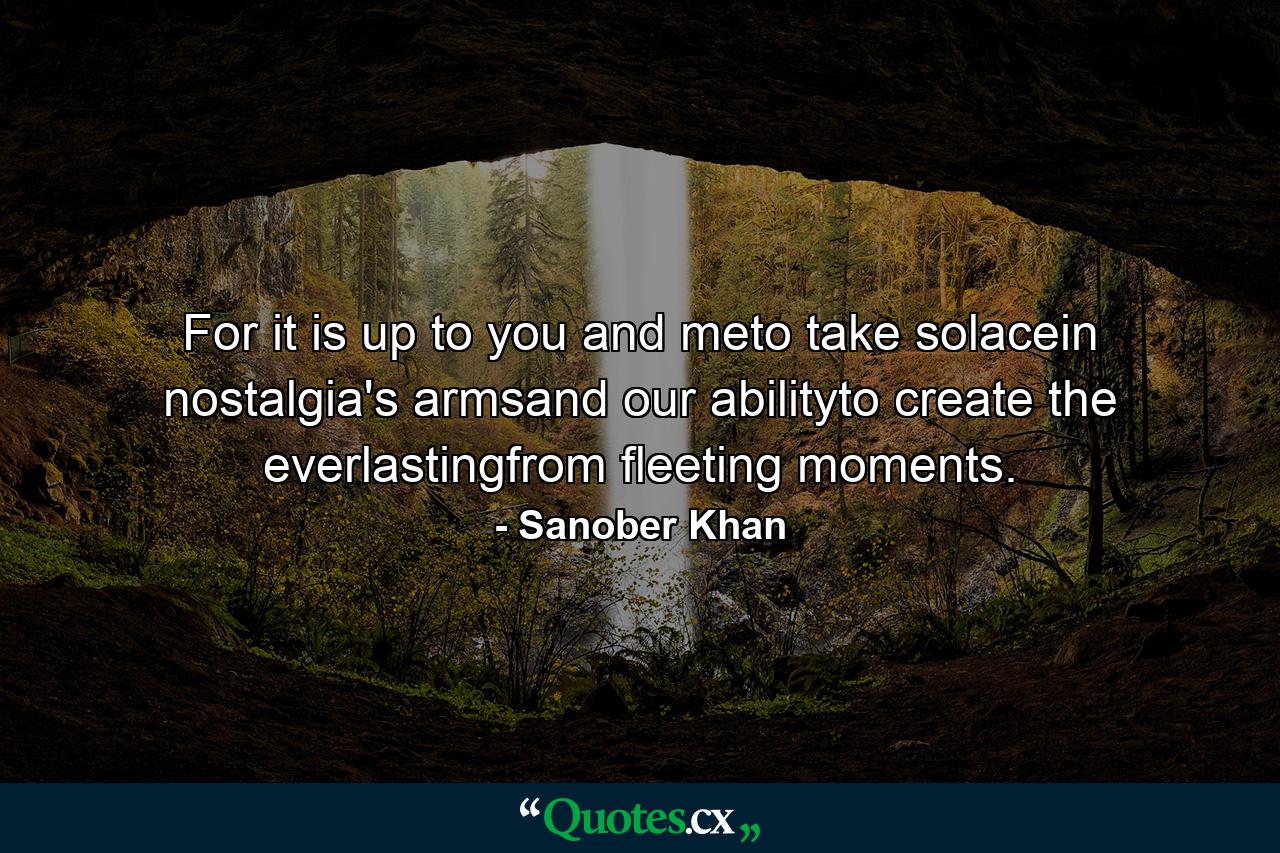 For it is up to you and meto take solacein nostalgia's armsand our abilityto create the everlastingfrom fleeting moments. - Quote by Sanober Khan