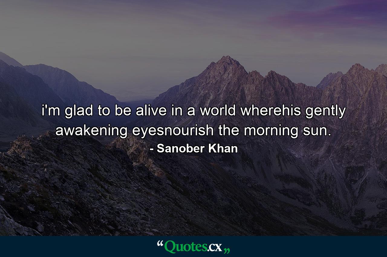 i'm glad to be alive in a world wherehis gently awakening eyesnourish the morning sun. - Quote by Sanober Khan