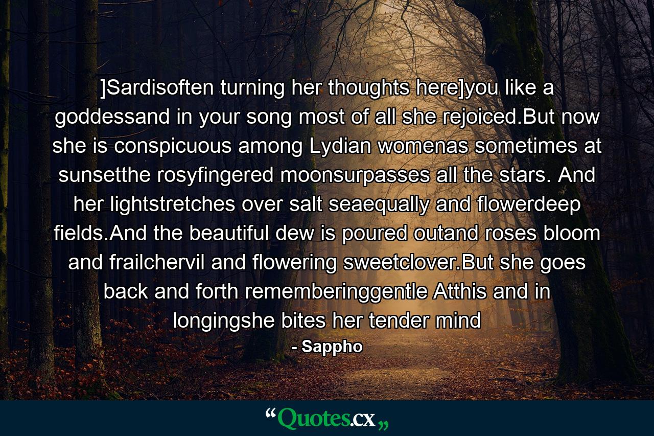 ]Sardisoften turning her thoughts here]you like a goddessand in your song most of all she rejoiced.But now she is conspicuous among Lydian womenas sometimes at sunsetthe rosyfingered moonsurpasses all the stars. And her lightstretches over salt seaequally and flowerdeep fields.And the beautiful dew is poured outand roses bloom and frailchervil and flowering sweetclover.But she goes back and forth rememberinggentle Atthis and in longingshe bites her tender mind - Quote by Sappho