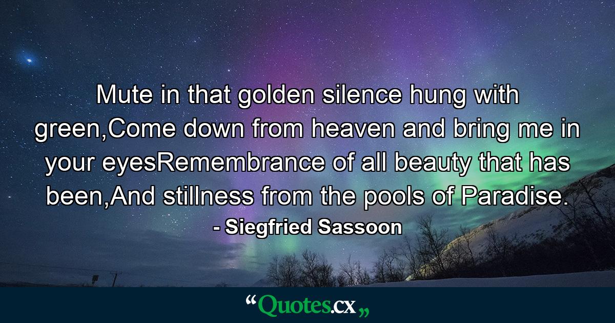 Mute in that golden silence hung with green,Come down from heaven and bring me in your eyesRemembrance of all beauty that has been,And stillness from the pools of Paradise. - Quote by Siegfried Sassoon