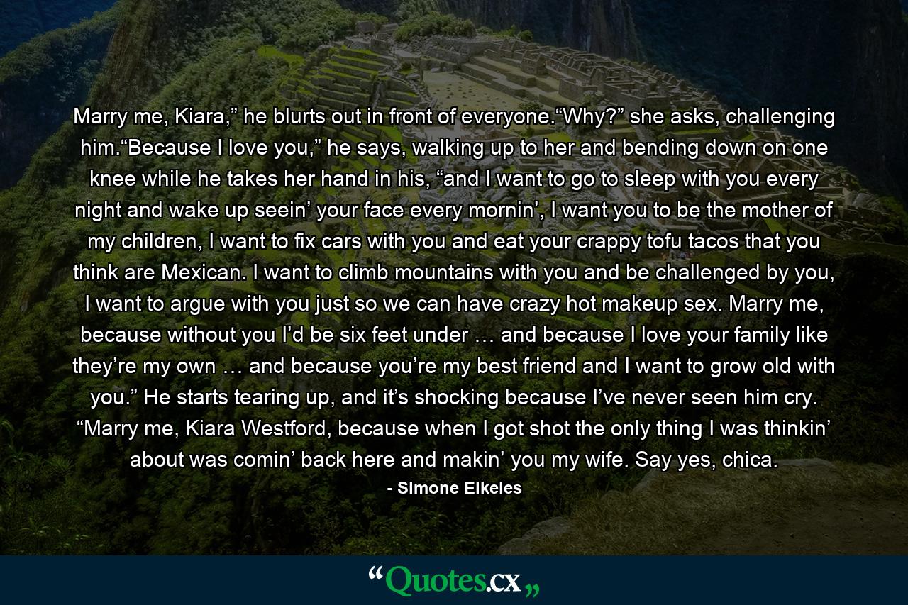 Marry me, Kiara,” he blurts out in front of everyone.“Why?” she asks, challenging him.“Because I love you,” he says, walking up to her and bending down on one knee while he takes her hand in his, “and I want to go to sleep with you every night and wake up seein’ your face every mornin’, I want you to be the mother of my children, I want to fix cars with you and eat your crappy tofu tacos that you think are Mexican. I want to climb mountains with you and be challenged by you, I want to argue with you just so we can have crazy hot makeup sex. Marry me, because without you I’d be six feet under … and because I love your family like they’re my own … and because you’re my best friend and I want to grow old with you.” He starts tearing up, and it’s shocking because I’ve never seen him cry. “Marry me, Kiara Westford, because when I got shot the only thing I was thinkin’ about was comin’ back here and makin’ you my wife. Say yes, chica. - Quote by Simone Elkeles