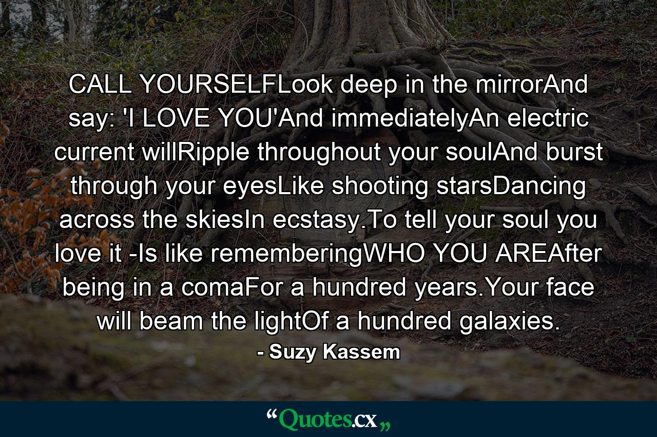 CALL YOURSELFLook deep in the mirrorAnd say: 'I LOVE YOU'And immediatelyAn electric current willRipple throughout your soulAnd burst through your eyesLike shooting starsDancing across the skiesIn ecstasy.To tell your soul you love it -Is like rememberingWHO YOU AREAfter being in a comaFor a hundred years.Your face will beam the lightOf a hundred galaxies. - Quote by Suzy Kassem