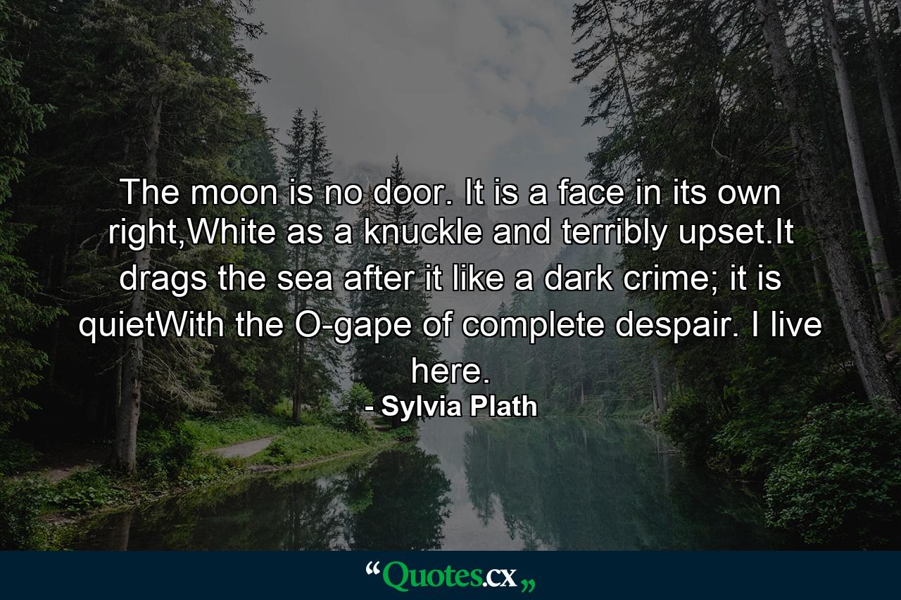 The moon is no door. It is a face in its own right,White as a knuckle and terribly upset.It drags the sea after it like a dark crime; it is quietWith the O-gape of complete despair. I live here. - Quote by Sylvia Plath