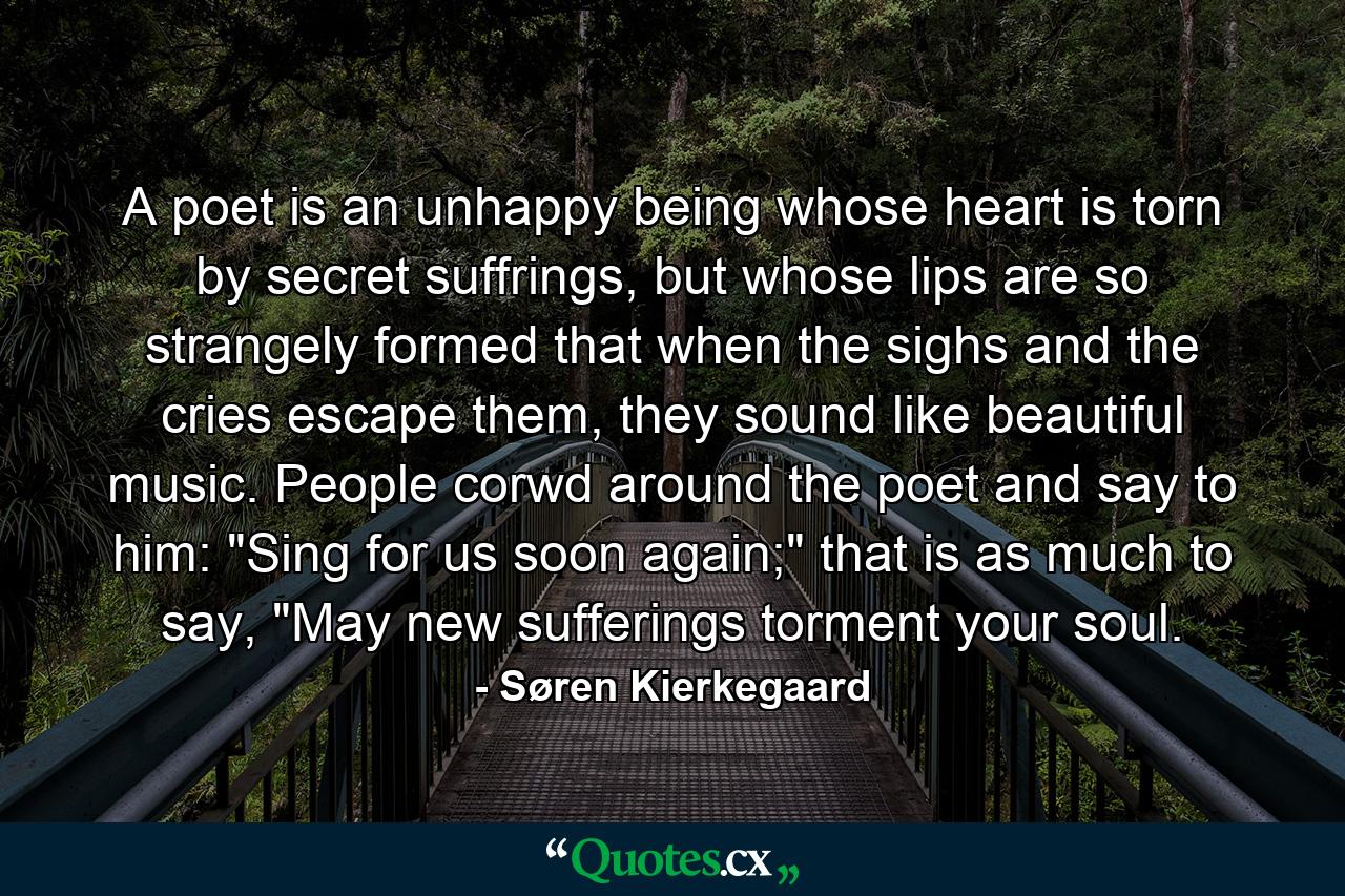 A poet is an unhappy being whose heart is torn by secret suffrings, but whose lips are so strangely formed that when the sighs and the cries escape them, they sound like beautiful music. People corwd around the poet and say to him: 