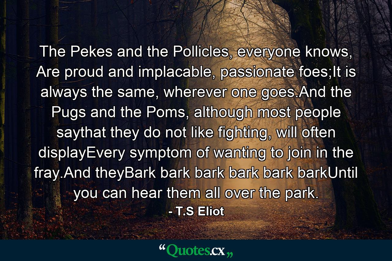 The Pekes and the Pollicles, everyone knows, Are proud and implacable, passionate foes;It is always the same, wherever one goes.And the Pugs and the Poms, although most people saythat they do not like fighting, will often displayEvery symptom of wanting to join in the fray.And theyBark bark bark bark bark barkUntil you can hear them all over the park. - Quote by T.S Eliot