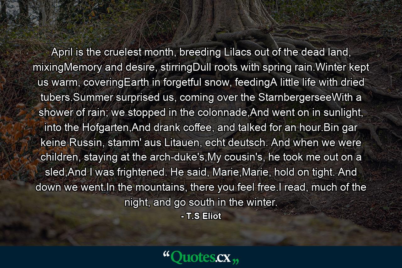 April is the cruelest month, breeding Lilacs out of the dead land, mixingMemory and desire, stirringDull roots with spring rain.Winter kept us warm, coveringEarth in forgetful snow, feedingA little life with dried tubers.Summer surprised us, coming over the StarnbergerseeWith a shower of rain; we stopped in the colonnade,And went on in sunlight, into the Hofgarten,And drank coffee, and talked for an hour.Bin gar keine Russin, stamm' aus Litauen, echt deutsch. And when we were children, staying at the arch-duke's,My cousin's, he took me out on a sled,And I was frightened. He said, Marie,Marie, hold on tight. And down we went.In the mountains, there you feel free.I read, much of the night, and go south in the winter. - Quote by T.S Eliot