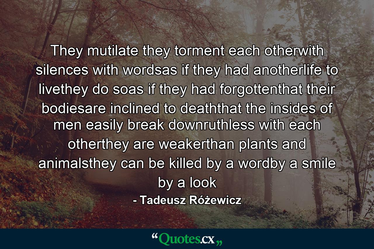 They mutilate they torment each otherwith silences with wordsas if they had anotherlife to livethey do soas if they had forgottenthat their bodiesare inclined to deaththat the insides of men easily break downruthless with each otherthey are weakerthan plants and animalsthey can be killed by a wordby a smile by a look - Quote by Tadeusz Różewicz