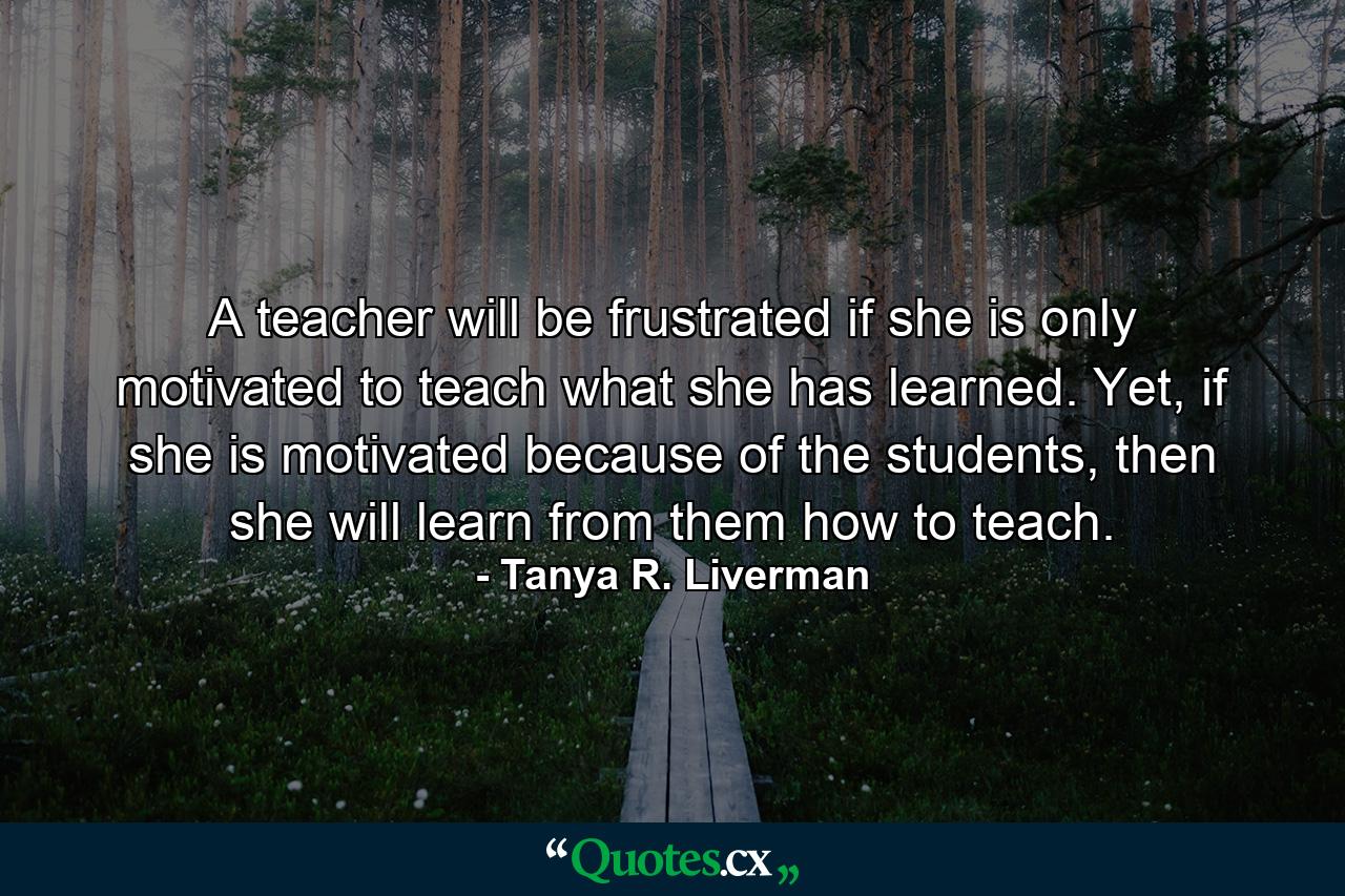 A teacher will be frustrated if she is only motivated to teach what she has learned. Yet, if she is motivated because of the students, then she will learn from them how to teach. - Quote by Tanya R. Liverman