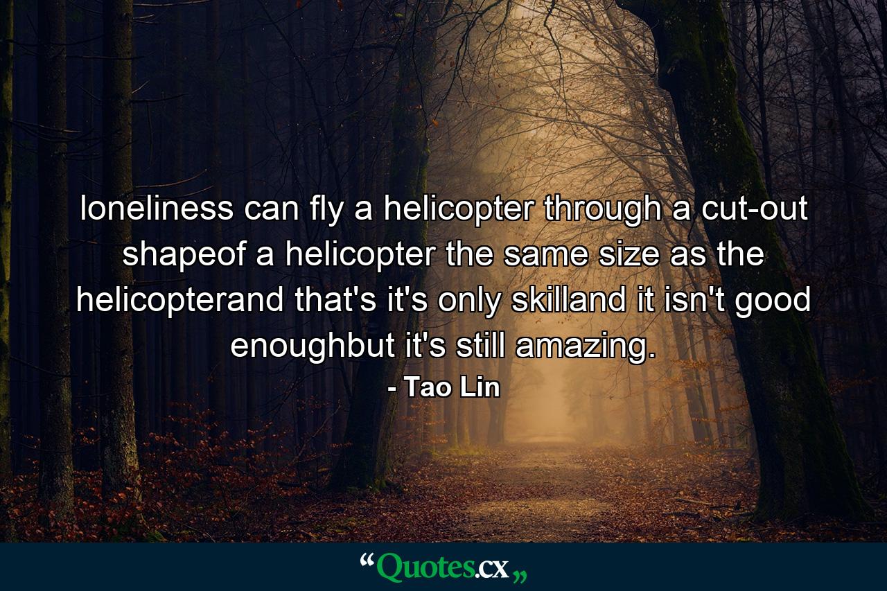 loneliness can fly a helicopter through a cut-out shapeof a helicopter the same size as the helicopterand that's it's only skilland it isn't good enoughbut it's still amazing. - Quote by Tao Lin