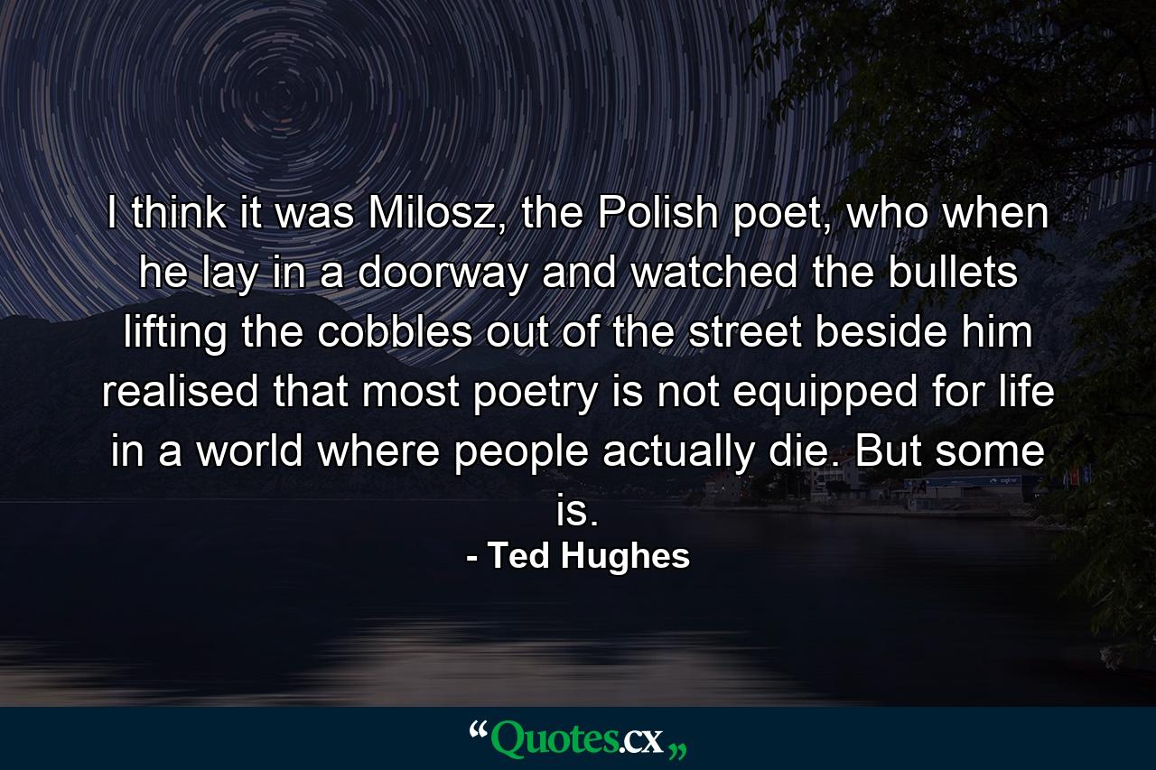 I think it was Milosz, the Polish poet, who when he lay in a doorway and watched the bullets lifting the cobbles out of the street beside him realised that most poetry is not equipped for life in a world where people actually die. But some is. - Quote by Ted Hughes