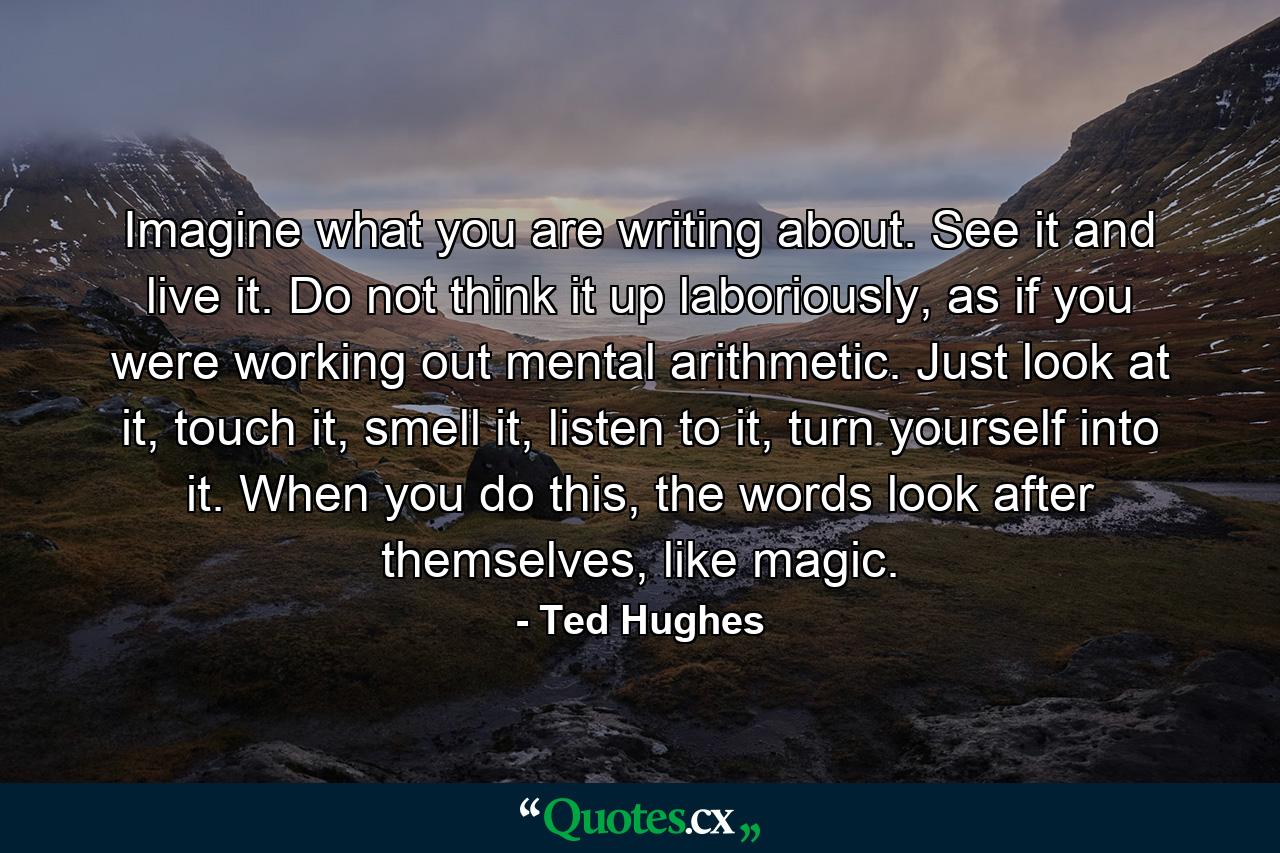 Imagine what you are writing about. See it and live it. Do not think it up laboriously, as if you were working out mental arithmetic. Just look at it, touch it, smell it, listen to it, turn yourself into it. When you do this, the words look after themselves, like magic. - Quote by Ted Hughes