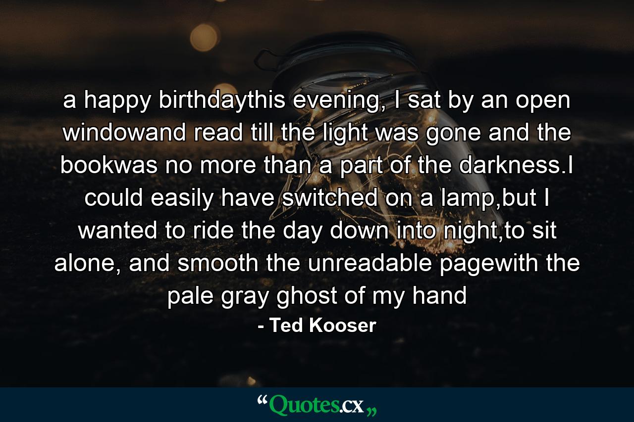 a happy birthdaythis evening, I sat by an open windowand read till the light was gone and the bookwas no more than a part of the darkness.I could easily have switched on a lamp,but I wanted to ride the day down into night,to sit alone, and smooth the unreadable pagewith the pale gray ghost of my hand - Quote by Ted Kooser