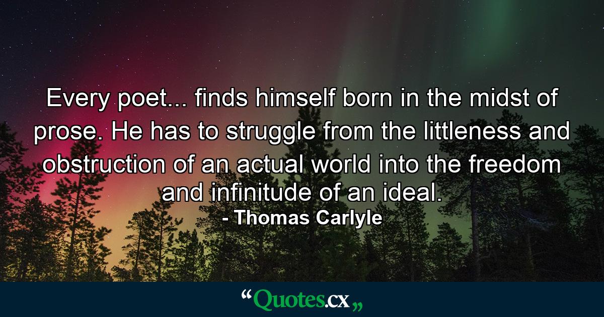 Every poet... finds himself born in the midst of prose. He has to struggle from the littleness and obstruction of an actual world into the freedom and infinitude of an ideal. - Quote by Thomas Carlyle