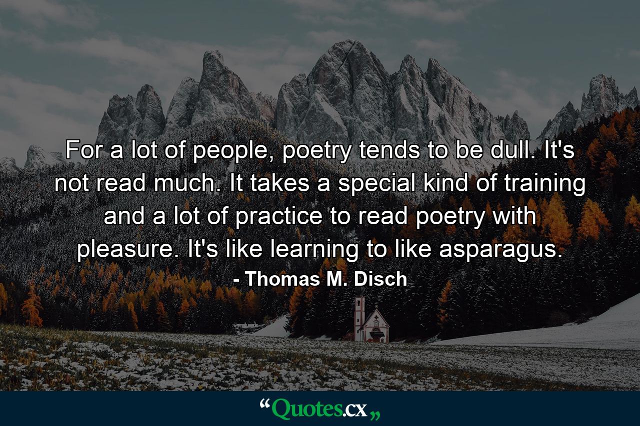 For a lot of people, poetry tends to be dull. It's not read much. It takes a special kind of training and a lot of practice to read poetry with pleasure. It's like learning to like asparagus. - Quote by Thomas M. Disch