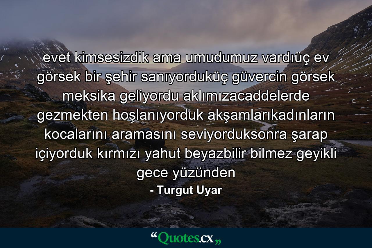 evet kimsesizdik ama umudumuz vardıüç ev görsek bir şehir sanıyorduküç güvercin görsek meksika geliyordu aklımızacaddelerde gezmekten hoşlanıyorduk akşamlarıkadınların kocalarını aramasını seviyorduksonra şarap içiyorduk kırmızı yahut beyazbilir bilmez geyikli gece yüzünden - Quote by Turgut Uyar