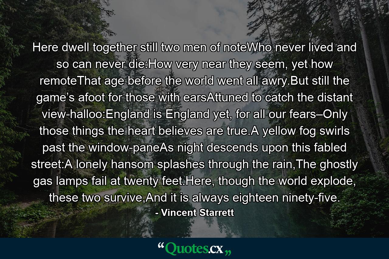 Here dwell together still two men of noteWho never lived and so can never die:How very near they seem, yet how remoteThat age before the world went all awry.But still the game’s afoot for those with earsAttuned to catch the distant view-halloo:England is England yet, for all our fears–Only those things the heart believes are true.A yellow fog swirls past the window-paneAs night descends upon this fabled street:A lonely hansom splashes through the rain,The ghostly gas lamps fail at twenty feet.Here, though the world explode, these two survive,And it is always eighteen ninety-five. - Quote by Vincent Starrett