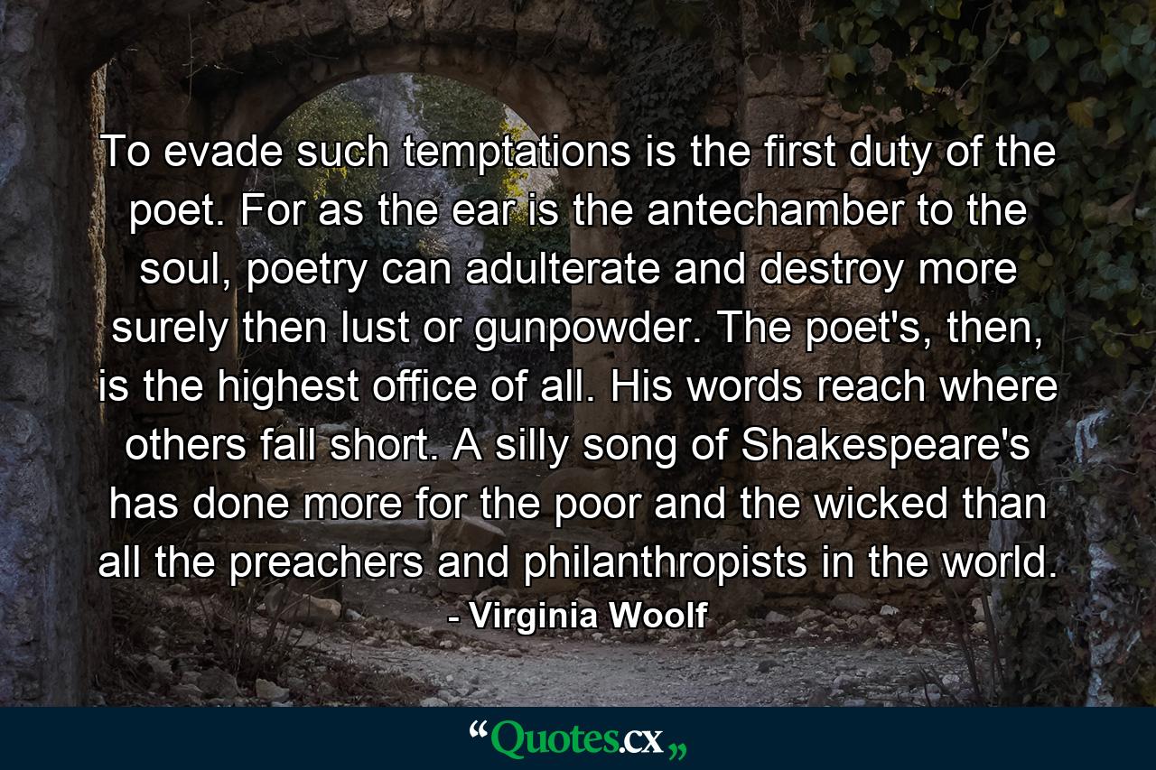 To evade such temptations is the first duty of the poet. For as the ear is the antechamber to the soul, poetry can adulterate and destroy more surely then lust or gunpowder. The poet's, then, is the highest office of all. His words reach where others fall short. A silly song of Shakespeare's has done more for the poor and the wicked than all the preachers and philanthropists in the world. - Quote by Virginia Woolf