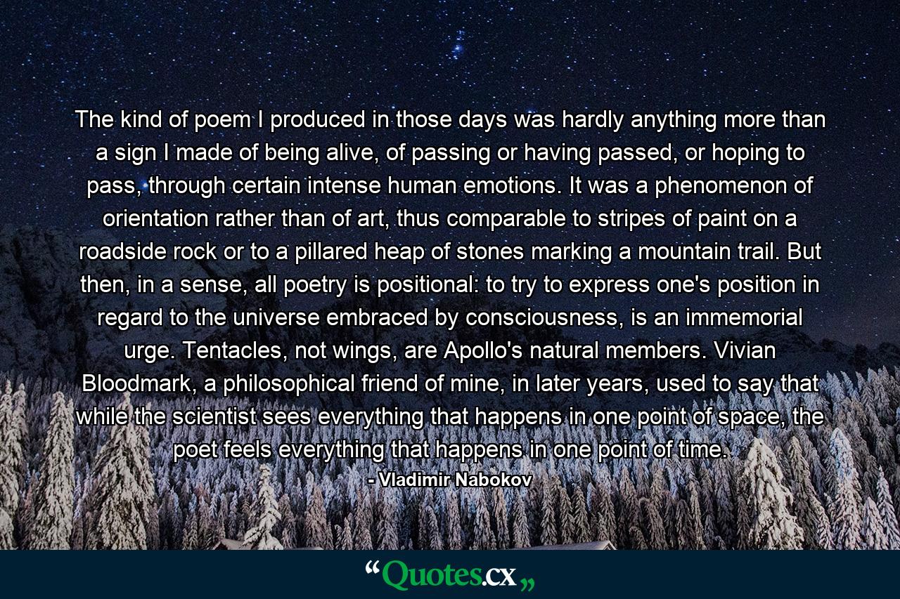 The kind of poem I produced in those days was hardly anything more than a sign I made of being alive, of passing or having passed, or hoping to pass, through certain intense human emotions. It was a phenomenon of orientation rather than of art, thus comparable to stripes of paint on a roadside rock or to a pillared heap of stones marking a mountain trail. But then, in a sense, all poetry is positional: to try to express one's position in regard to the universe embraced by consciousness, is an immemorial urge. Tentacles, not wings, are Apollo's natural members. Vivian Bloodmark, a philosophical friend of mine, in later years, used to say that while the scientist sees everything that happens in one point of space, the poet feels everything that happens in one point of time. - Quote by Vladimir Nabokov