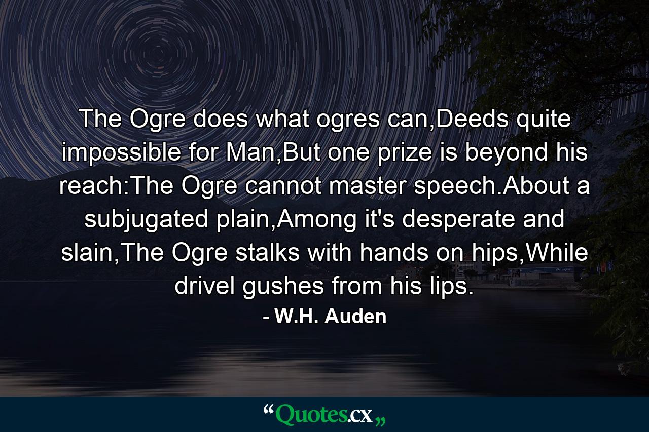 The Ogre does what ogres can,Deeds quite impossible for Man,But one prize is beyond his reach:The Ogre cannot master speech.About a subjugated plain,Among it's desperate and slain,The Ogre stalks with hands on hips,While drivel gushes from his lips. - Quote by W.H. Auden