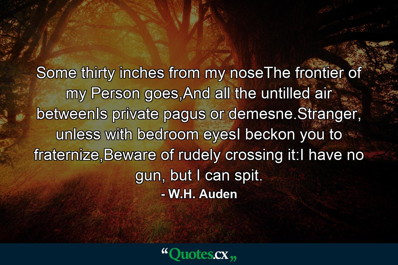 Some thirty inches from my noseThe frontier of my Person goes,And all the untilled air betweenIs private pagus or demesne.Stranger, unless with bedroom eyesI beckon you to fraternize,Beware of rudely crossing it:I have no gun, but I can spit. - Quote by W.H. Auden