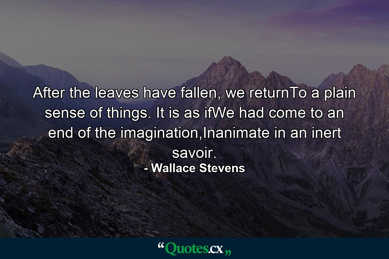 After the leaves have fallen, we returnTo a plain sense of things. It is as ifWe had come to an end of the imagination,Inanimate in an inert savoir. - Quote by Wallace Stevens