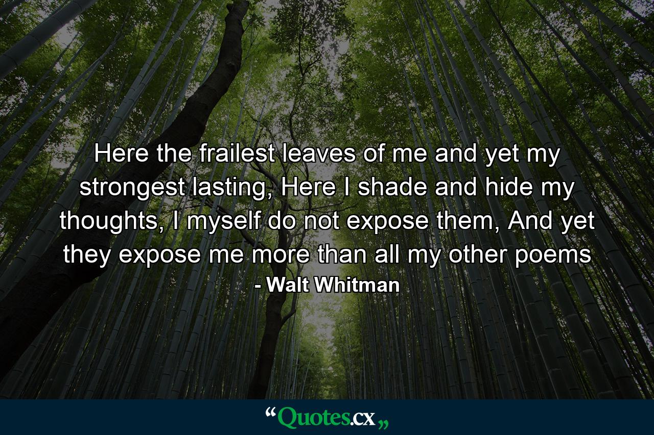 Here the frailest leaves of me and yet my strongest lasting, Here I shade and hide my thoughts, I myself do not expose them, And yet they expose me more than all my other poems - Quote by Walt Whitman