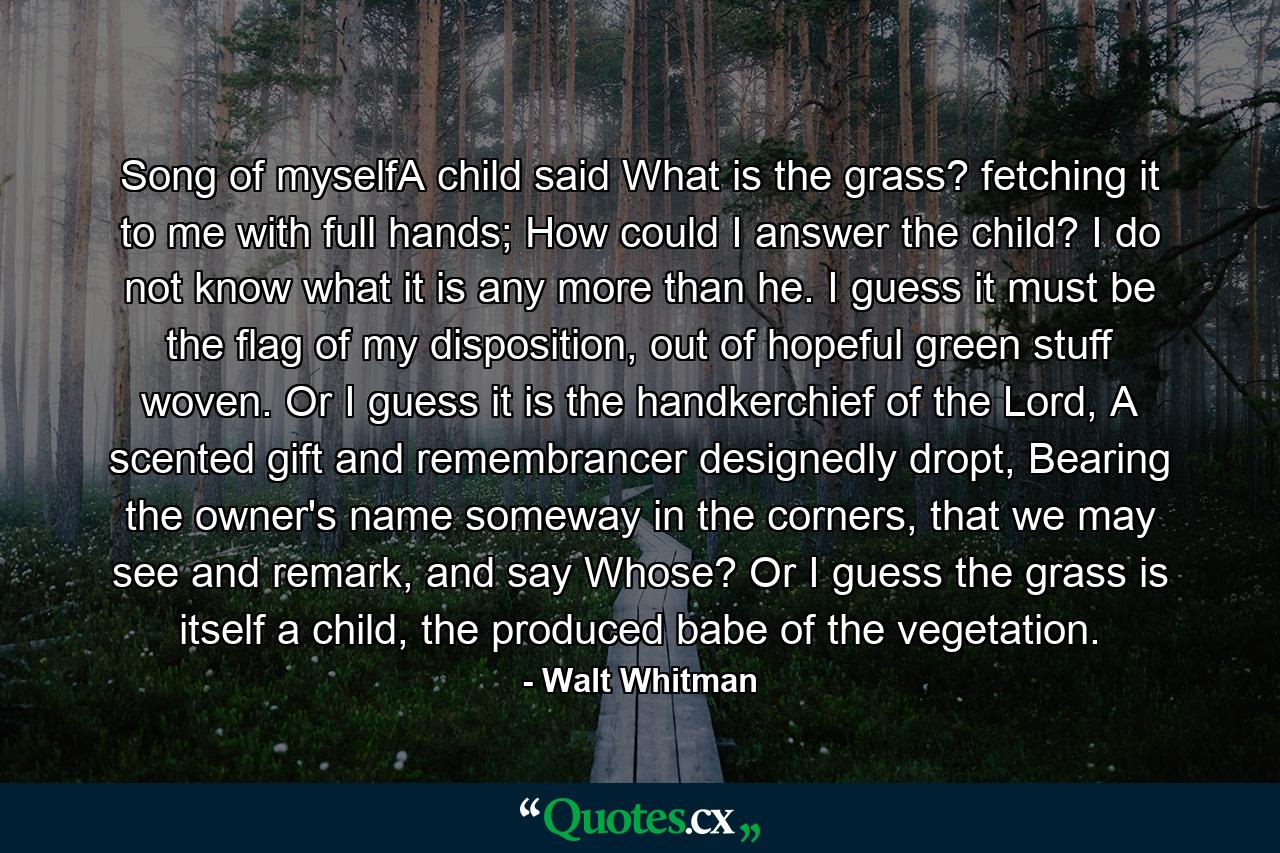 Song of myselfA child said What is the grass? fetching it to me with full hands; How could I answer the child? I do not know what it is any more than he. I guess it must be the flag of my disposition, out of hopeful green stuff woven. Or I guess it is the handkerchief of the Lord, A scented gift and remembrancer designedly dropt, Bearing the owner's name someway in the corners, that we may see and remark, and say Whose? Or I guess the grass is itself a child, the produced babe of the vegetation. - Quote by Walt Whitman