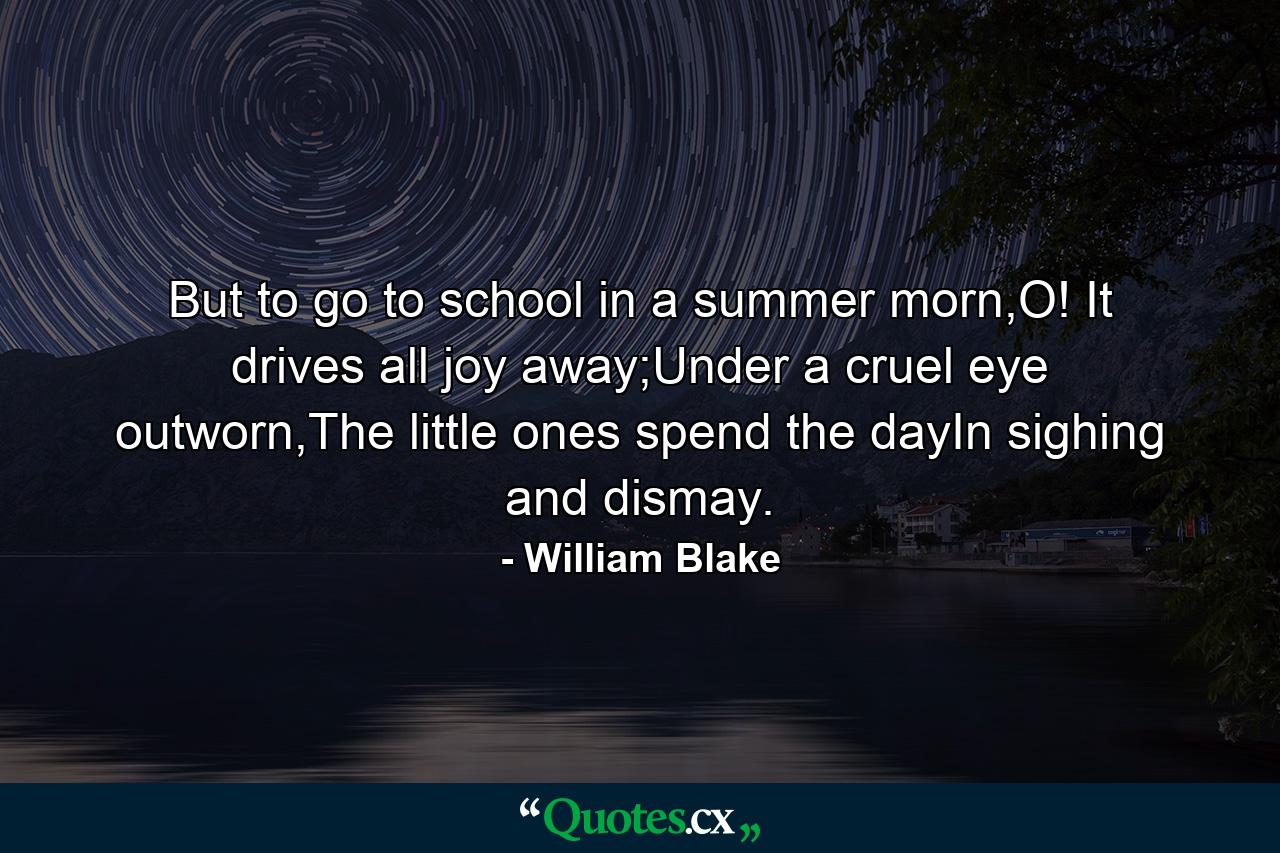 But to go to school in a summer morn,O! It drives all joy away;Under a cruel eye outworn,The little ones spend the dayIn sighing and dismay. - Quote by William Blake