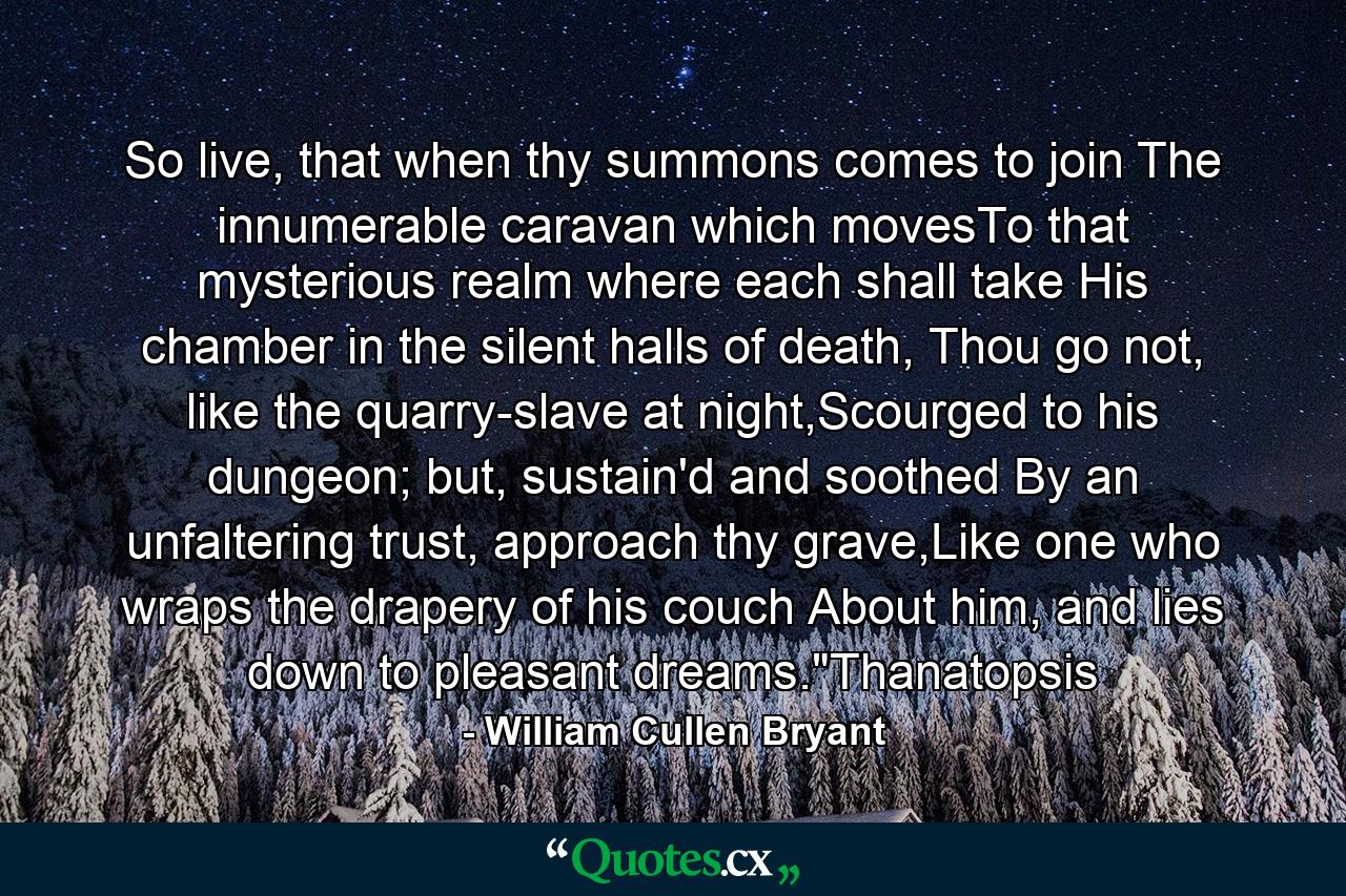 So live, that when thy summons comes to join The innumerable caravan which movesTo that mysterious realm where each shall take His chamber in the silent halls of death, Thou go not, like the quarry-slave at night,Scourged to his dungeon; but, sustain'd and soothed By an unfaltering trust, approach thy grave,Like one who wraps the drapery of his couch About him, and lies down to pleasant dreams.