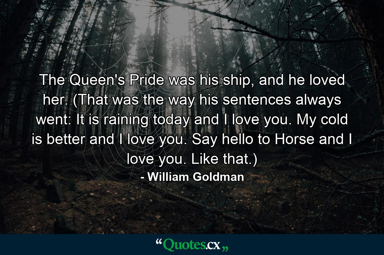 The Queen's Pride was his ship, and he loved her. (That was the way his sentences always went: It is raining today and I love you. My cold is better and I love you. Say hello to Horse and I love you. Like that.) - Quote by William Goldman