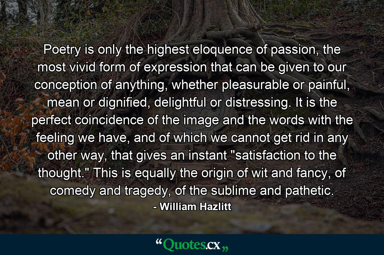 Poetry is only the highest eloquence of passion, the most vivid form of expression that can be given to our conception of anything, whether pleasurable or painful, mean or dignified, delightful or distressing. It is the perfect coincidence of the image and the words with the feeling we have, and of which we cannot get rid in any other way, that gives an instant 